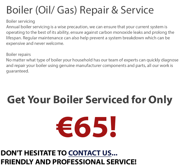 Boiler (Oil/ Gas) Repair & Service in Dublin - Boiler servicing Annual boiler servicing is a wise precaution, we can ensure that your current system is operating to the best of its ability, ensure against carbon monoxide leaks and prolong the lifespan. Regular maintenance can also help prevent a system breakdown which can be expensive and never welcome. Boiler repairs - No matter what type of boiler your household has our team of experts can quickly diagnose and repair your boiler using genuine manufacturer components and parts, all our work is guaranteed. Boiler service only €65
