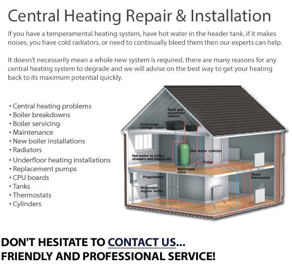 Central Heating Repair & Installation in Dublin -  If you have a temperamental heating system, have hot water in the header tank, if it makes noises, you have cold radiators, or need to continually bleed them then our experts can help. It doesn’t necessarily mean a whole new system is required, there are many reasons for any central heating system to degrade and we will advise on the best way to get your heating back to its maximum potential quickly. • Central heating problems • Boiler breakdowns
• Boiler servicing • Maintenance • New boiler installations • Radiators• Underfloor heating installations • Replacement pumps • CPU boards • Tanks • Thermostats • Cylinders